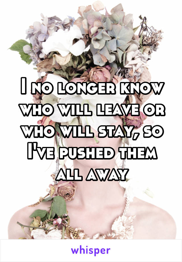 I no longer know who will leave or who will stay, so I've pushed them all away