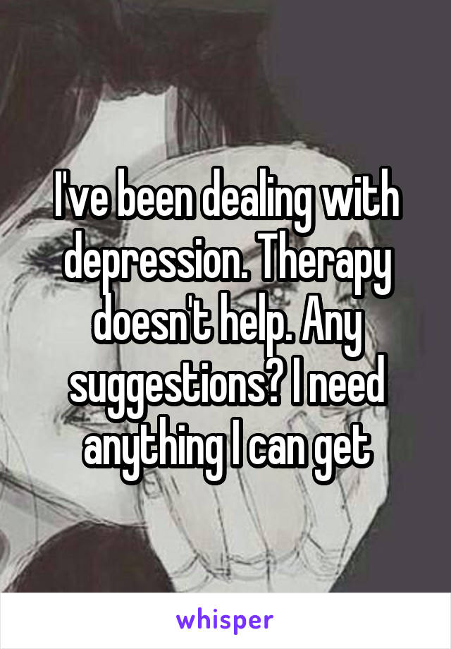 I've been dealing with depression. Therapy doesn't help. Any suggestions? I need anything I can get