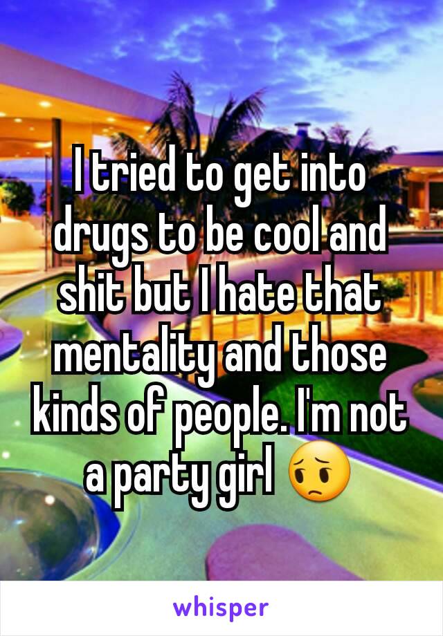 I tried to get into drugs to be cool and shit but I hate that mentality and those kinds of people. I'm not a party girl 😔