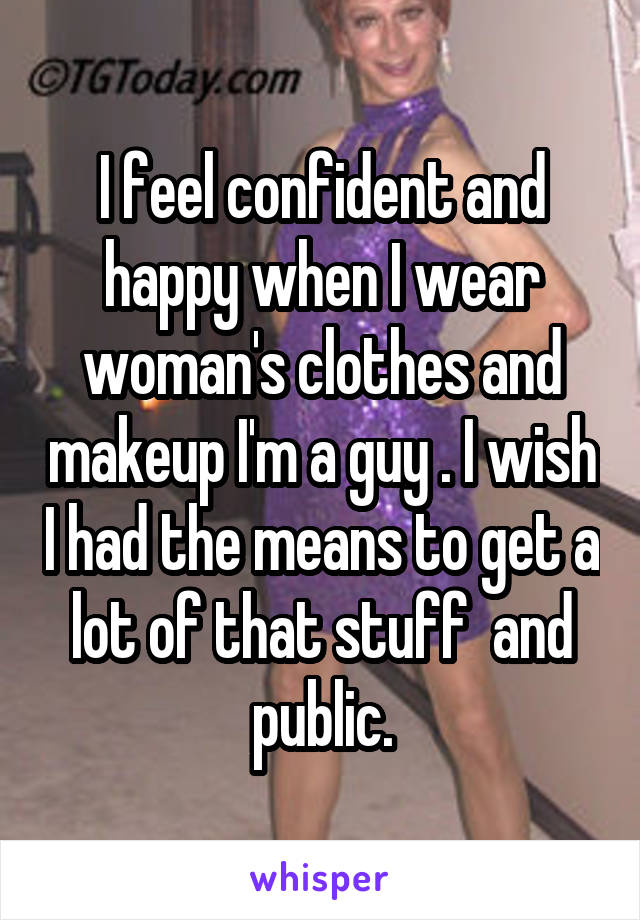 I feel confident and happy when I wear woman's clothes and makeup I'm a guy . I wish I had the means to get a lot of that stuff  and public.