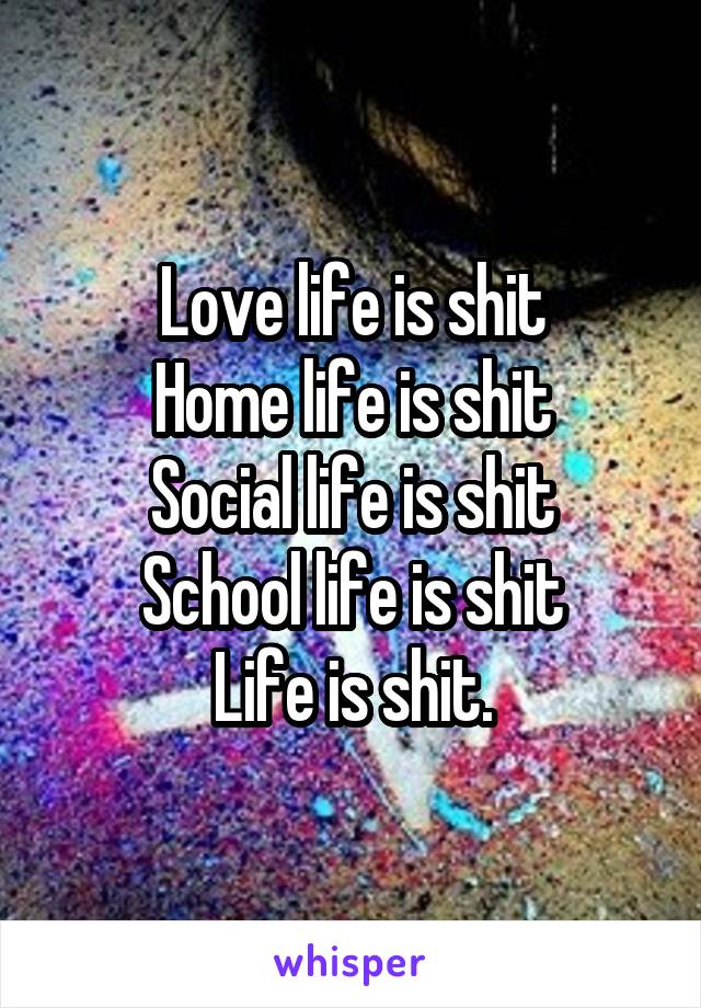 Love life is shit
Home life is shit
Social life is shit
School life is shit
Life is shit.