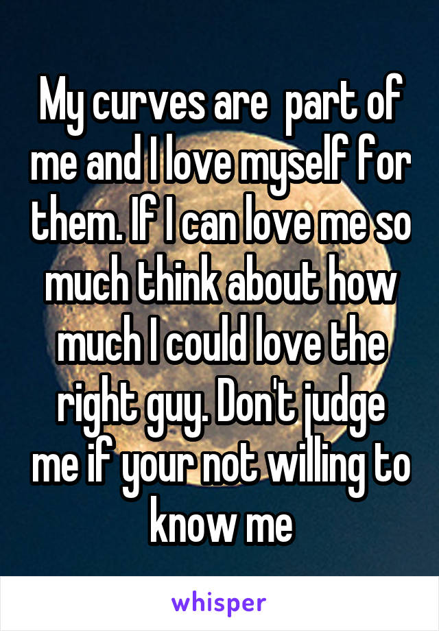 My curves are  part of me and I love myself for them. If I can love me so much think about how much I could love the right guy. Don't judge me if your not willing to know me