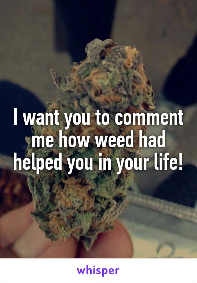 I want you to comment me how weed had helped you in your life!