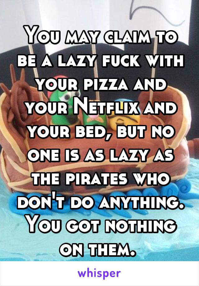 You may claim to be a lazy fuck with your pizza and your Netflix and your bed, but no one is as lazy as the pirates who don't do anything. You got nothing on them. 