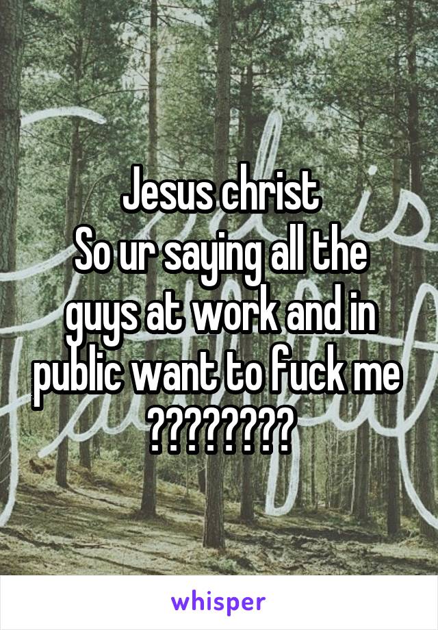 Jesus christ
So ur saying all the guys at work and in public want to fuck me 
????????