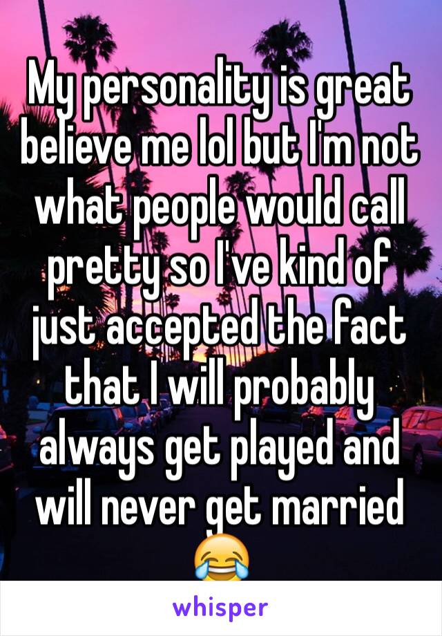 My personality is great believe me lol but I'm not what people would call pretty so I've kind of just accepted the fact that I will probably always get played and will never get married 😂