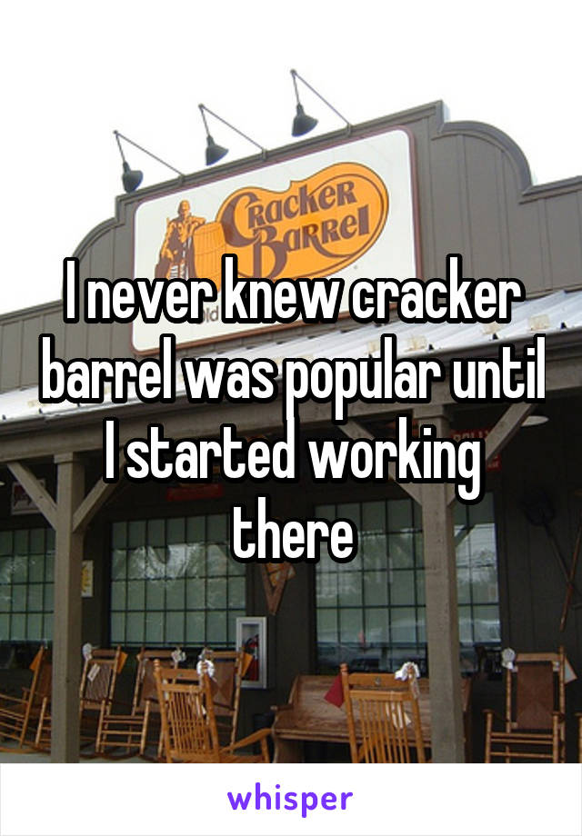 I never knew cracker barrel was popular until I started working there