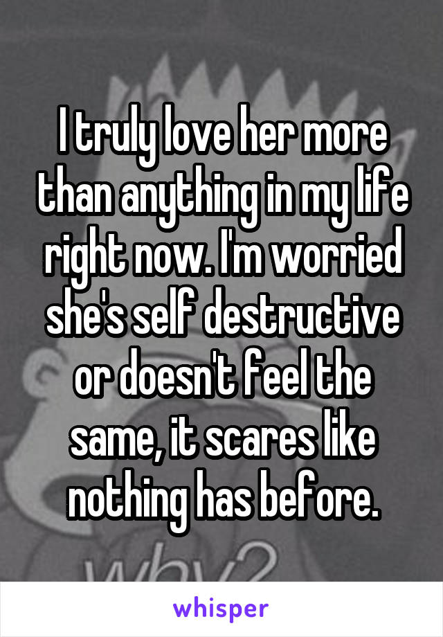 I truly love her more than anything in my life right now. I'm worried she's self destructive or doesn't feel the same, it scares like nothing has before.