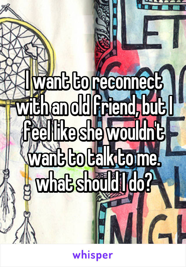 I want to reconnect with an old friend, but I feel like she wouldn't want to talk to me. what should I do?