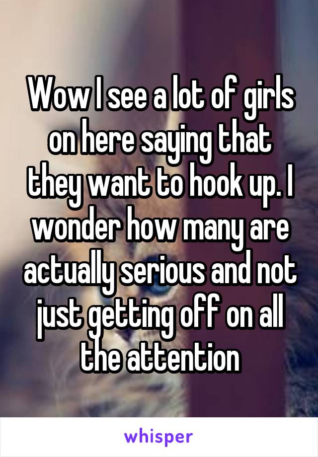 Wow I see a lot of girls on here saying that they want to hook up. I wonder how many are actually serious and not just getting off on all the attention