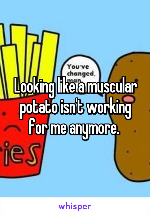 Looking like a muscular potato isn't working for me anymore. 