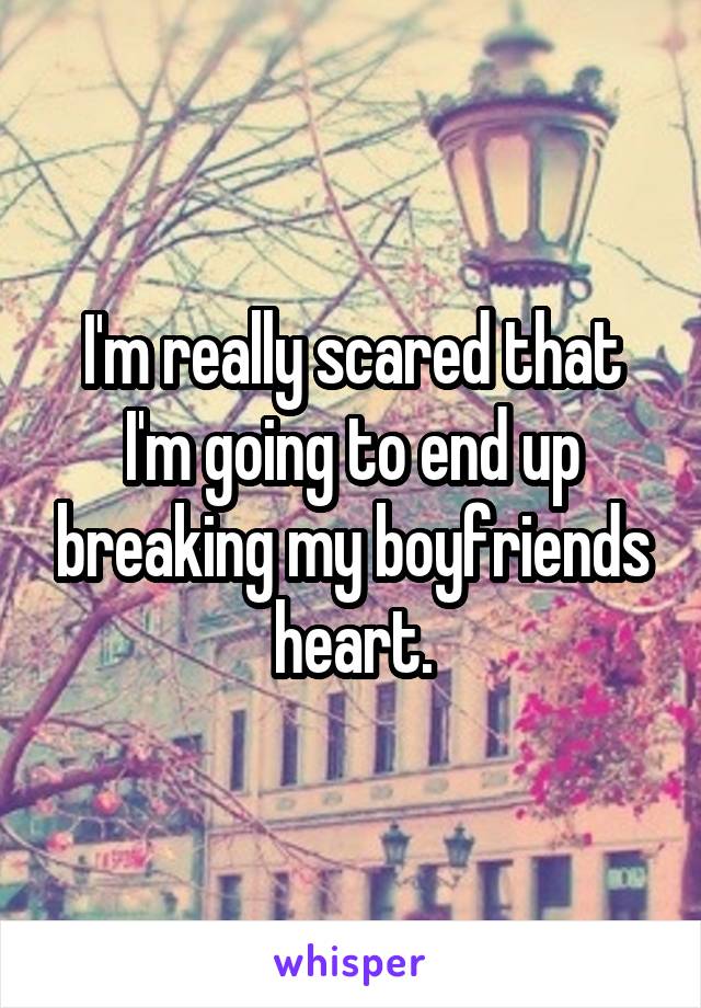 I'm really scared that I'm going to end up breaking my boyfriends heart.