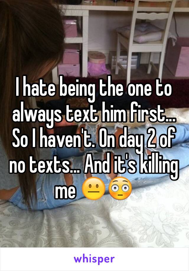 I hate being the one to always text him first... So I haven't. On day 2 of no texts... And it's killing me 😐😳