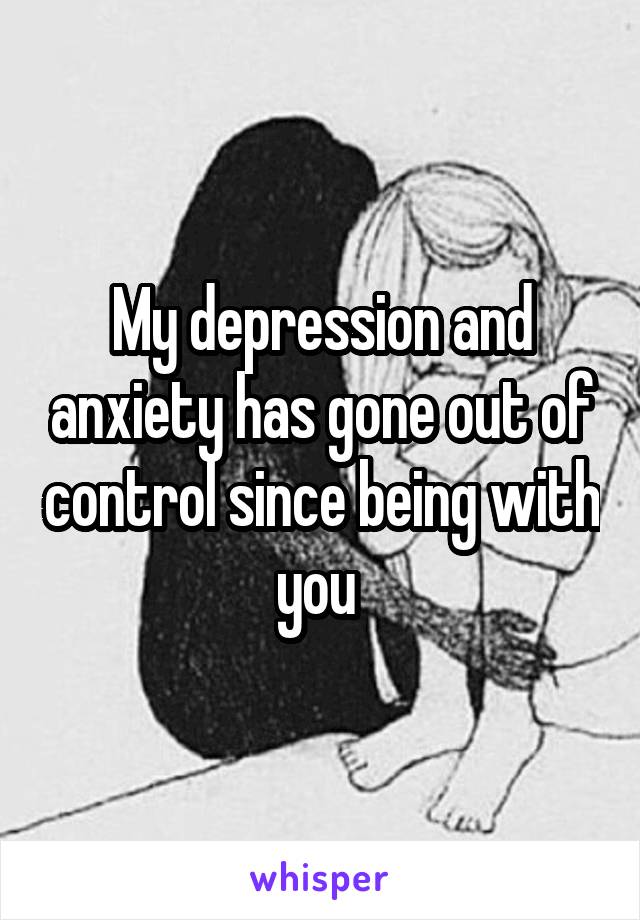 My depression and anxiety has gone out of control since being with you 