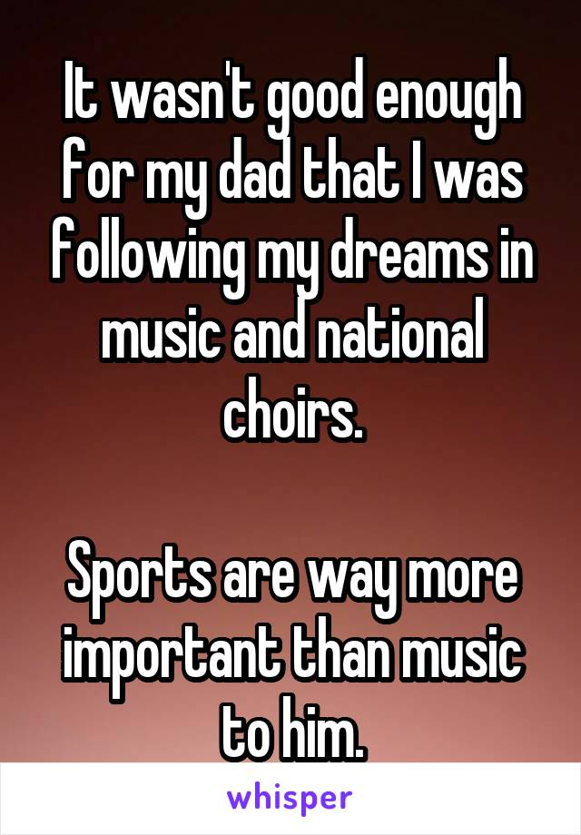 It wasn't good enough for my dad that I was following my dreams in music and national choirs.

Sports are way more important than music to him.