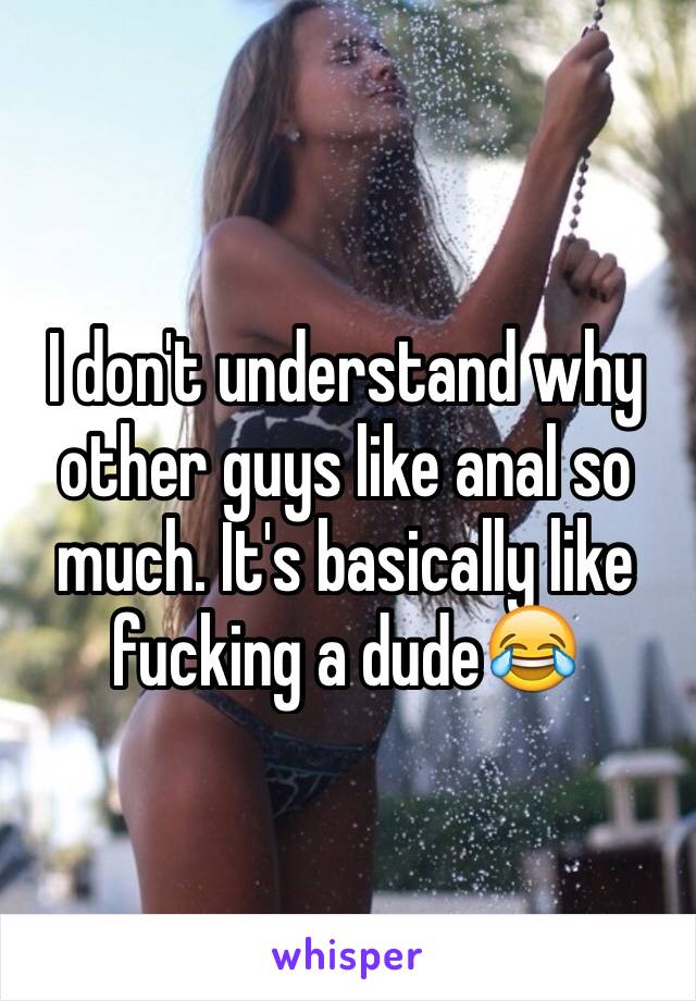 I don't understand why other guys like anal so much. It's basically like fucking a dude😂