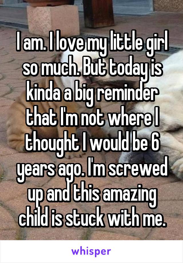 I am. I love my little girl so much. But today is kinda a big reminder that I'm not where I thought I would be 6 years ago. I'm screwed up and this amazing child is stuck with me.