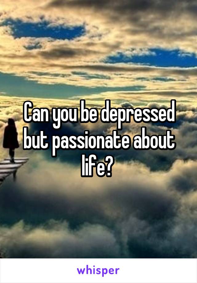 Can you be depressed but passionate about life? 