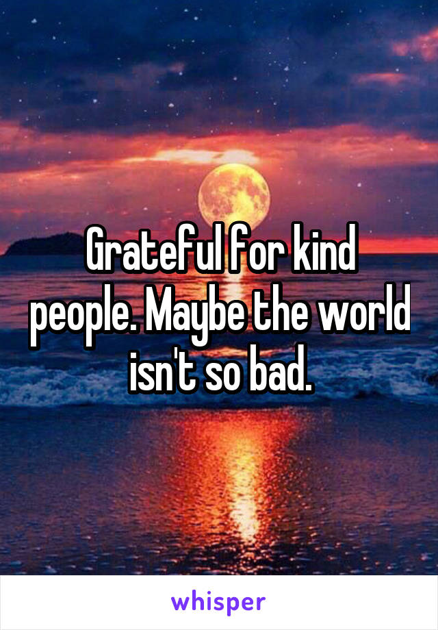 Grateful for kind people. Maybe the world isn't so bad.