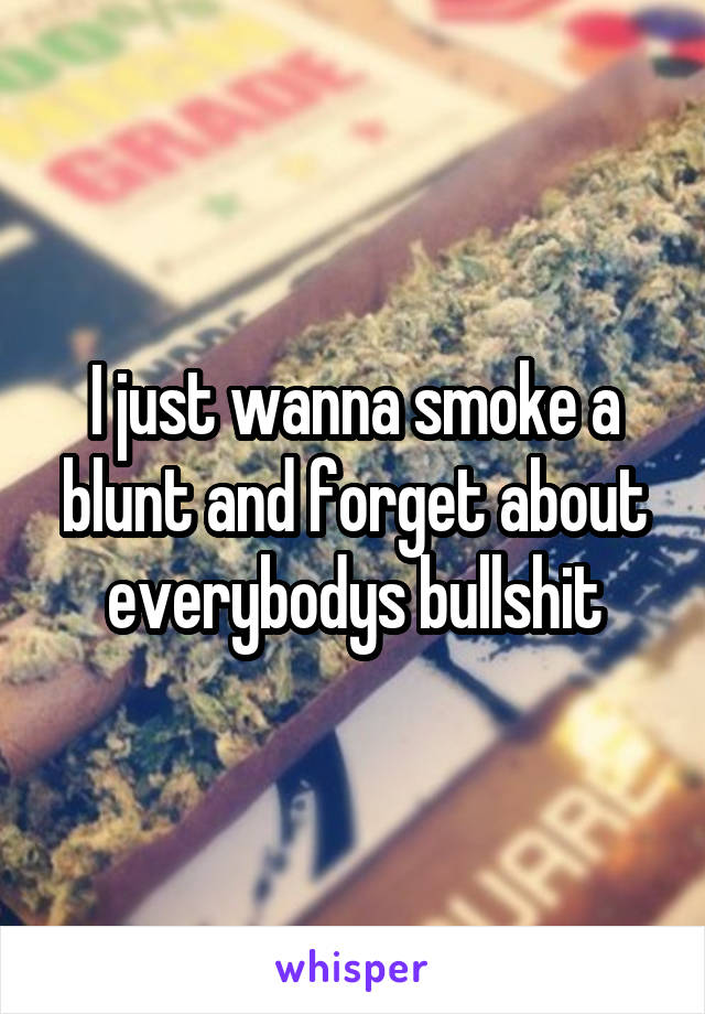 I just wanna smoke a blunt and forget about everybodys bullshit