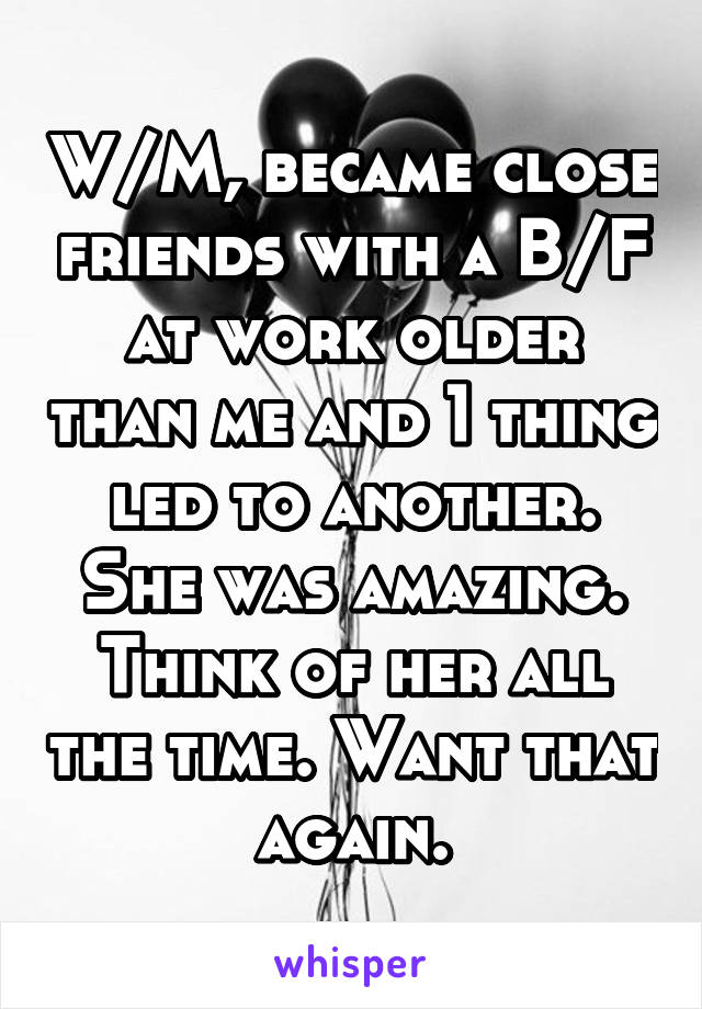 W/M, became close friends with a B/F at work older than me and 1 thing led to another. She was amazing. Think of her all the time. Want that again.