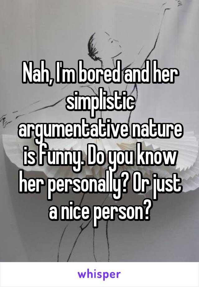 Nah, I'm bored and her simplistic argumentative nature is funny. Do you know her personally? Or just a nice person?