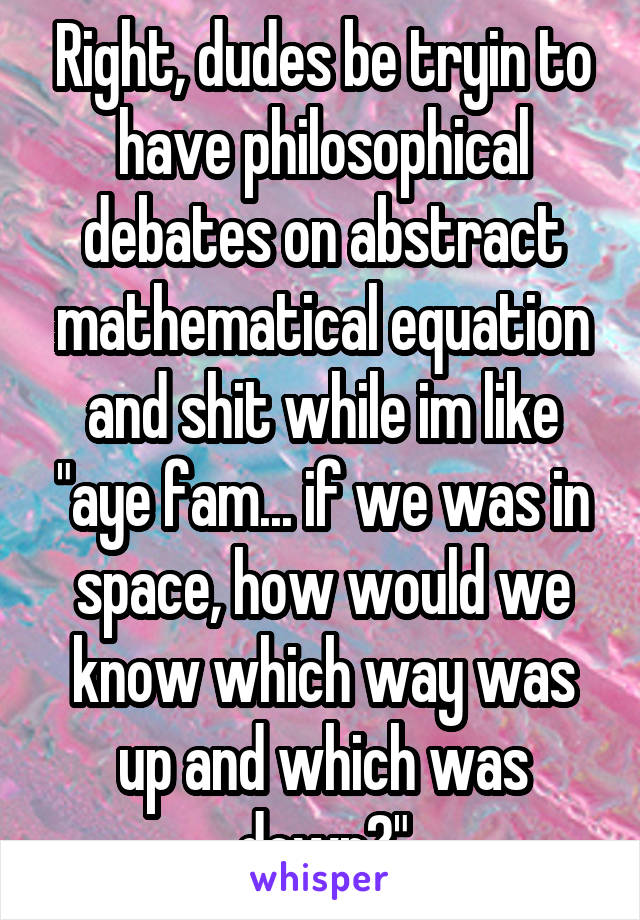 Right, dudes be tryin to have philosophical debates on abstract mathematical equation and shit while im like "aye fam... if we was in space, how would we know which way was up and which was down?"