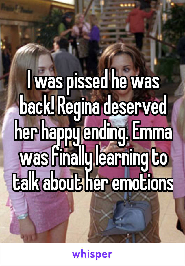 I was pissed he was back! Regina deserved her happy ending. Emma was finally learning to talk about her emotions