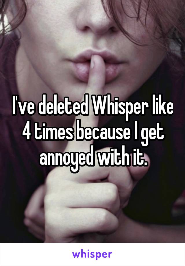 I've deleted Whisper like 4 times because I get annoyed with it.