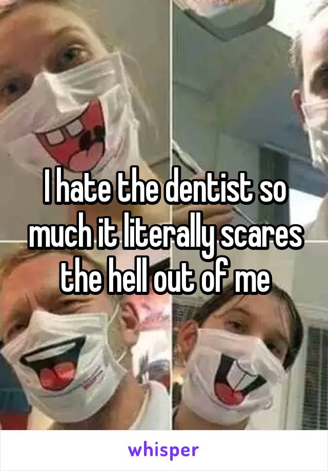 I hate the dentist so much it literally scares the hell out of me