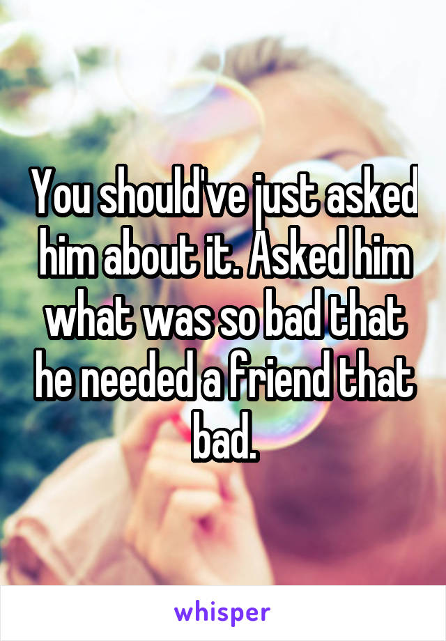 You should've just asked him about it. Asked him what was so bad that he needed a friend that bad.