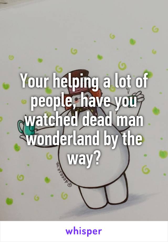 Your helping a lot of people, have you watched dead man wonderland by the way?