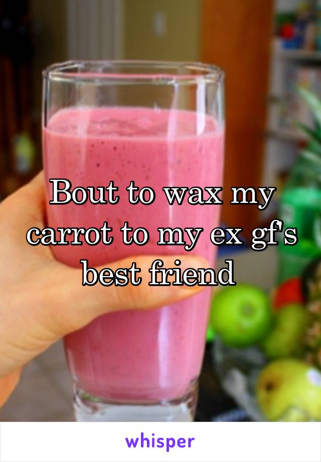 Bout to wax my carrot to my ex gf's best friend 