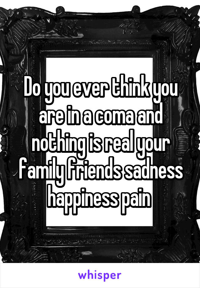 Do you ever think you are in a coma and nothing is real your family friends sadness happiness pain 