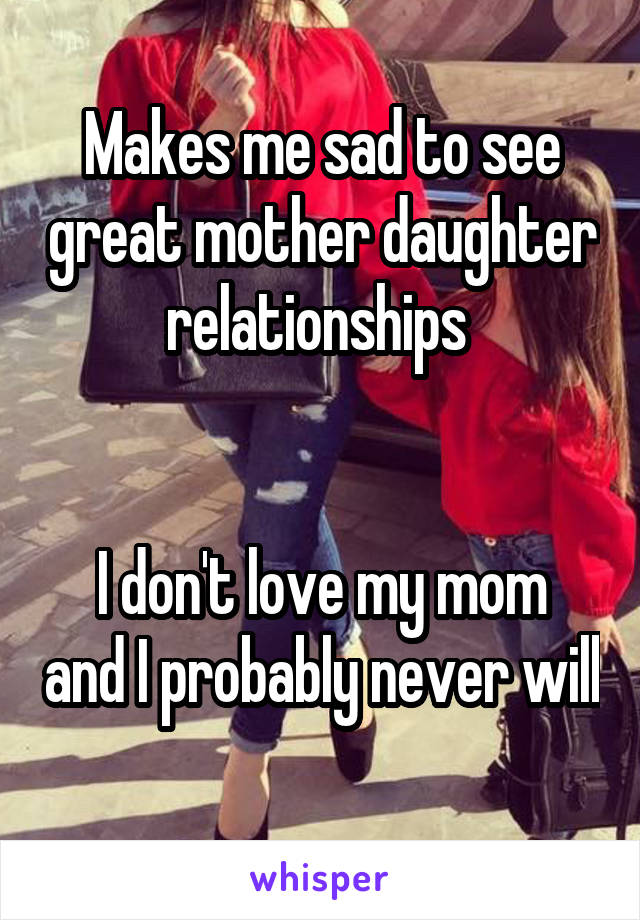 Makes me sad to see great mother daughter relationships 


I don't love my mom and I probably never will 