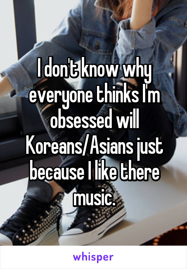 I don't know why everyone thinks I'm obsessed will Koreans/Asians just because I like there music.