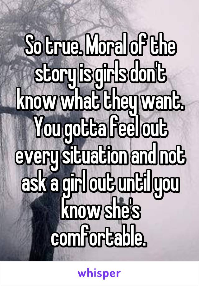 So true. Moral of the story is girls don't know what they want. You gotta feel out every situation and not ask a girl out until you know she's comfortable. 