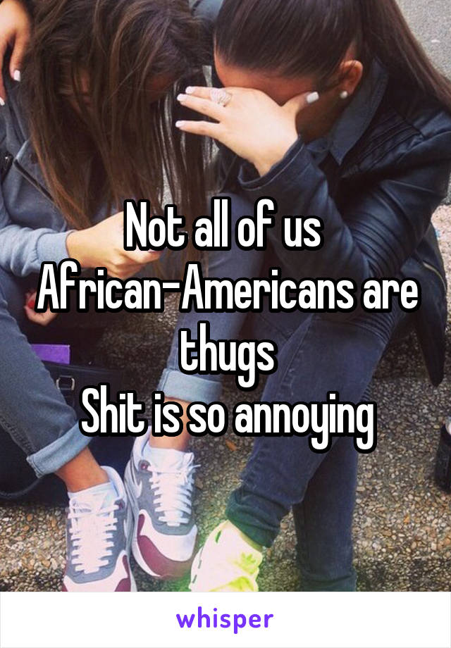 Not all of us  African-Americans are thugs
Shit is so annoying