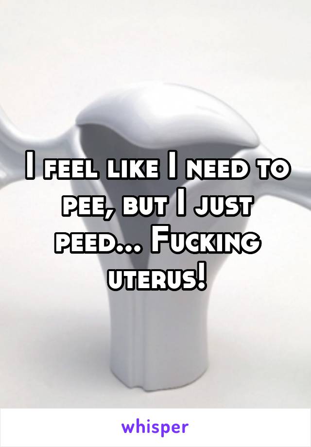 I feel like I need to pee, but I just peed... Fucking uterus!