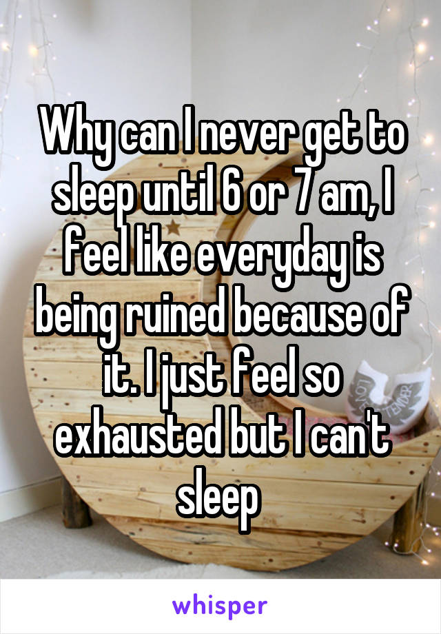 Why can I never get to sleep until 6 or 7 am, I feel like everyday is being ruined because of it. I just feel so exhausted but I can't sleep 