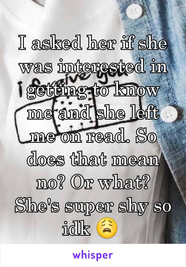 I asked her if she was interested in getting to know me and she left me on read. So does that mean no? Or what? She's super shy so idk 😩 