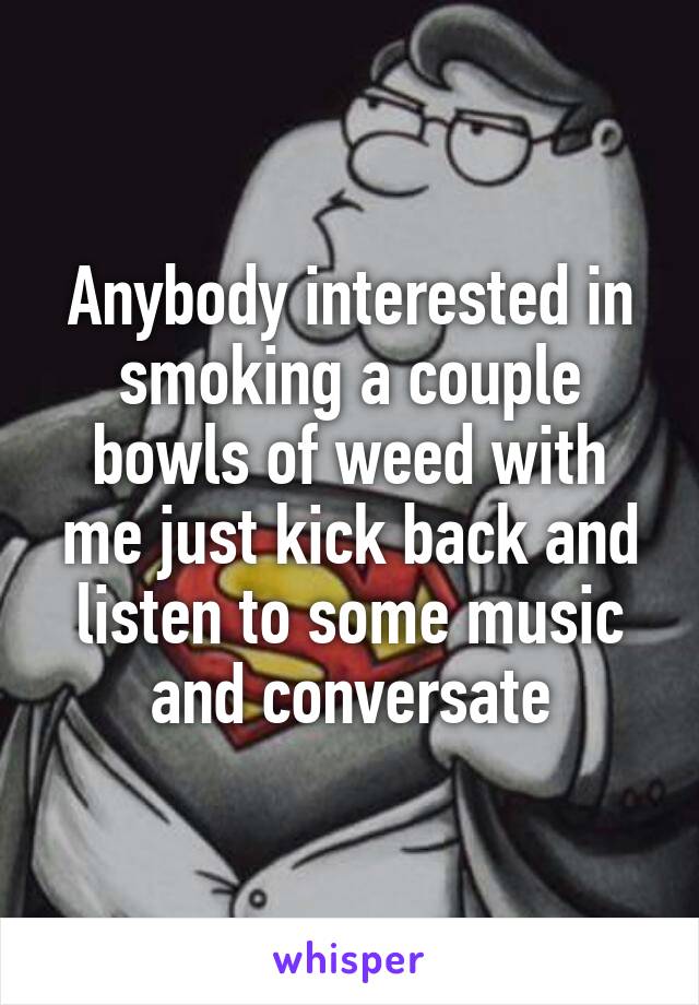 Anybody interested in smoking a couple bowls of weed with me just kick back and listen to some music and conversate