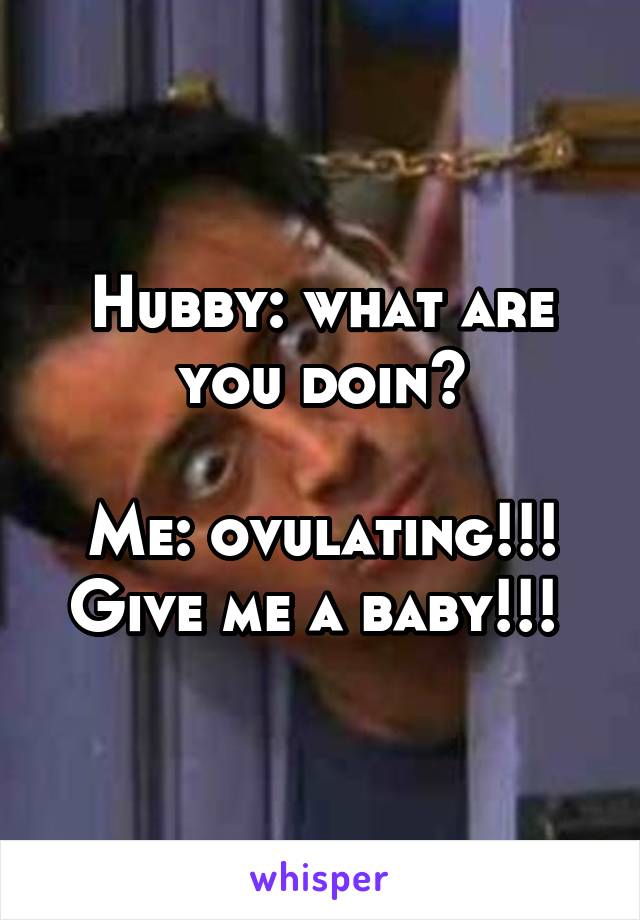 Hubby: what are you doin?

Me: ovulating!!! Give me a baby!!! 