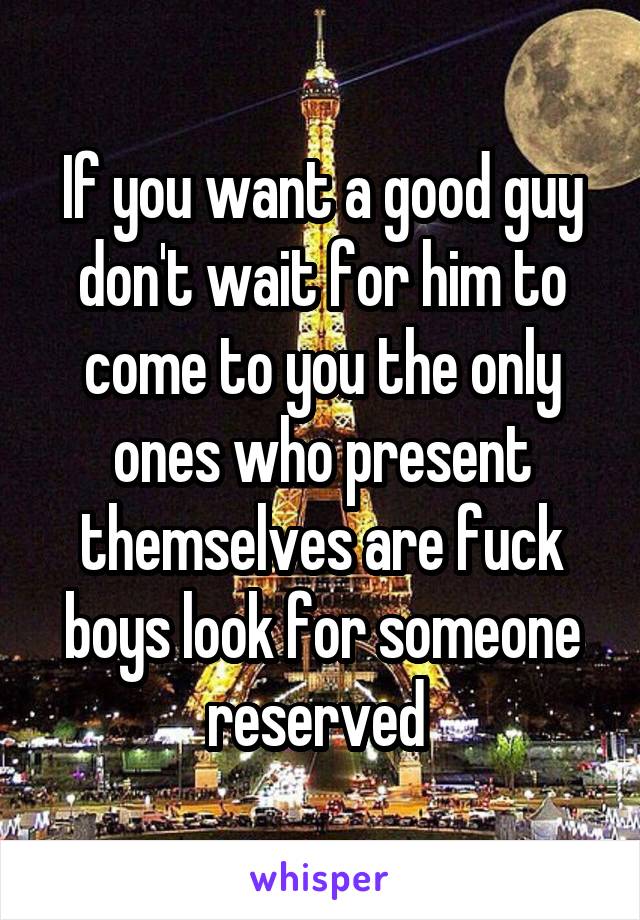 If you want a good guy don't wait for him to come to you the only ones who present themselves are fuck boys look for someone reserved 