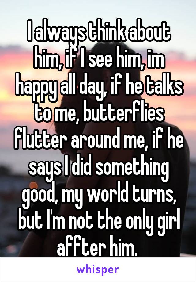 I always think about him, if I see him, im happy all day, if he talks to me, butterflies flutter around me, if he says I did something good, my world turns, but I'm not the only girl affter him. 