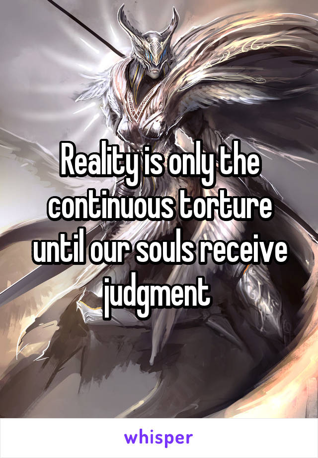 Reality is only the continuous torture until our souls receive judgment 