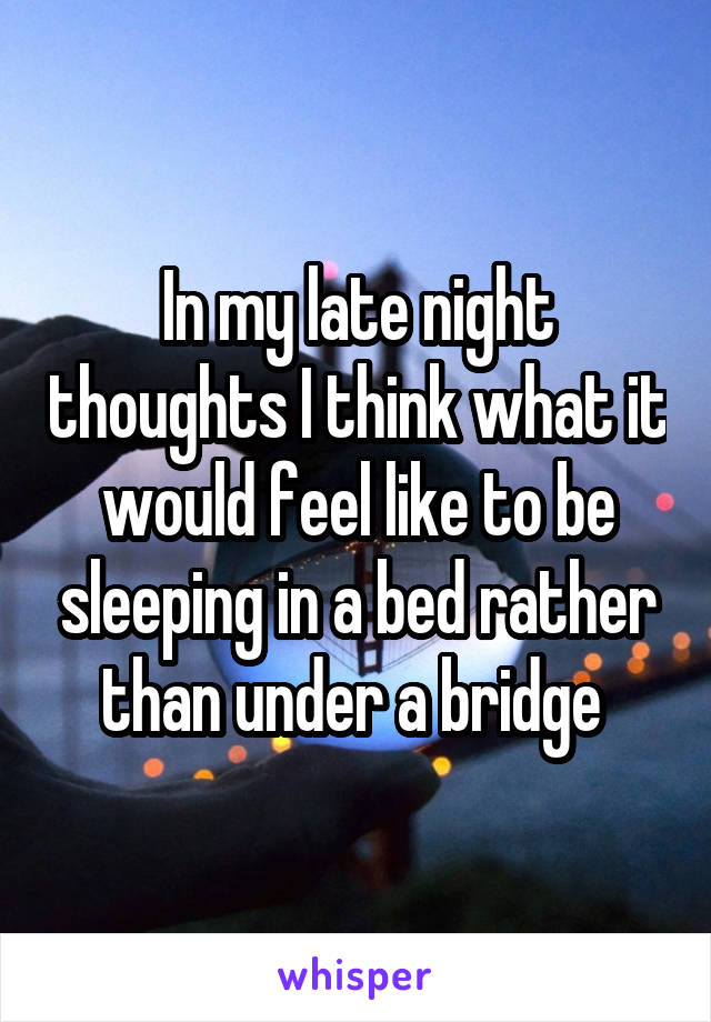 In my late night thoughts I think what it would feel like to be sleeping in a bed rather than under a bridge 