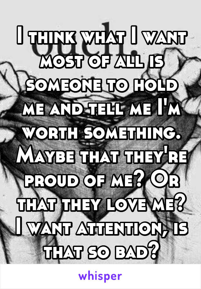 I think what I want most of all is someone to hold me and tell me I'm worth something. Maybe that they're proud of me? Or that they love me? I want attention, is that so bad?