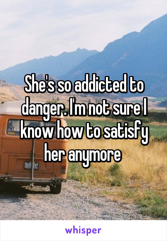 She's so addicted to danger. I'm not sure I know how to satisfy her anymore 