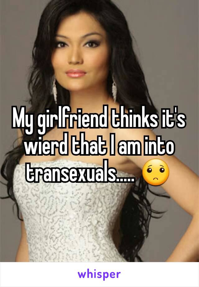 My girlfriend thinks it's wierd that I am into transexuals..... 🙁